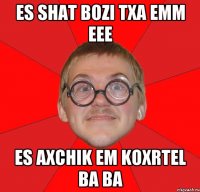 es shat bozi txa emm eee es axchik em koxrtel ba ba