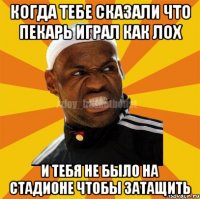 когда тебе сказали что пекарь играл как лох и тебя не было на стадионе чтобы затащить