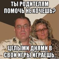 Ты родителям помочь не хочешь? Целыми днями в свои игры играешь.