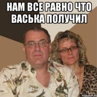 Нам все равно что Васька получил 