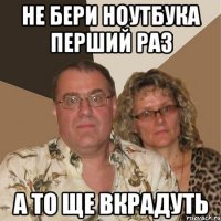 не бери ноутбука перший раз а то ще вкрадуть