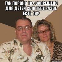 так пороно 18+ запрещено для детей сын тебе разве есть 18? 