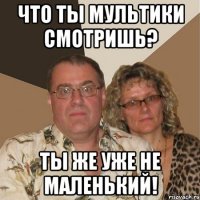 Что ты мультики смотришь? Ты же уже не маленький!