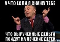 а что если я скажу тебе что вырученные деньги пойдут на лечение детей