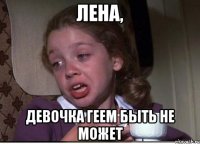 ЛЕНА, ДЕВОЧКА ГЕЕМ БЫТЬ НЕ МОЖЕТ