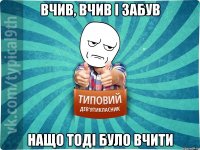 вчив, вчив і забув нащо тоді було вчити