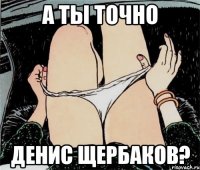 А ты точно Денис Щербаков?