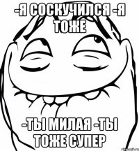 -Я соскучился -Я тоже -Ты милая -Ты тоже супер