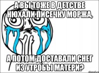 А вы тоже в детстве нюхали писечку моржа, а потом доставали снег из утробы матери?