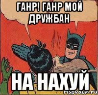 Ганр! ганр мой дружбан на нахуй