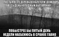 Листья все с деревьев облетели, дождь весь день холодный бьет в окно, побыстрее бы пятый день недели наебенюсь в сраное гавно