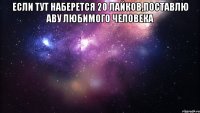 Если тут наберется 20 лайков,поставлю аву любимого человека 