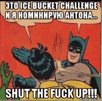 Это Ice Bucket Challenge и я номинирую Антона... SHUT THE FUCK UP!!!