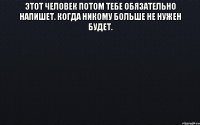 этот человек потом тебе обязательно напишет. когда никому больше не нужен будет. 