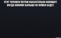 этот человек потом обязательно напишет. когда никому больше не нужен будет. 