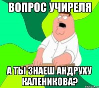 Вопрос учиреля А ты знаеш Андруху Каленикова?