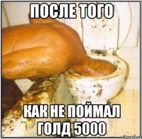 После того как не поймал голд 5000