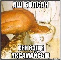 аш болсан сен өзіңе ұқсамайсың