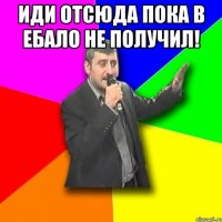 иди отсюда пока в ебало не получил! 