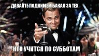 Давайте поднимем бакал за тех кто учится по субботам