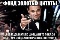 Фонд Золотых Цитаты -Ребят, давайте по шоту, а не то пока до квартира дойдем протрезвеем. Полунин В.