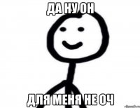 ДА НУ ОН ДЛЯ МЕНЯ НЕ ОЧ