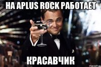 На Aplus Rock работает КРАСАВЧИК