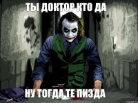 ТЫ ДОКТОР КТО ДА НУ ТОГДА ТЕ ПИЗДА