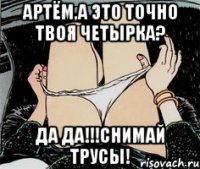 АРТЁМ,А ЭТО ТОЧНО ТВОЯ ЧЕТЫРКА? ДА ДА!!!СНИМАЙ ТРУСЫ!