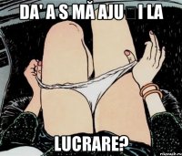 Da' a s mă ajuți la lucrare?