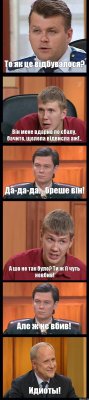 То як це відбувалося? Він мене вдарив по єбалу, бачите, щелепа відвисла аж!.. Да-да-да.., бреше він! А шо не так було? Ти ж її чуть невбив! Але ж не вбив! Идиоты!