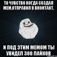 то чувство когда создал мем,отправил в Вконтакт, и под этим мемом ты увидел 300 лайков