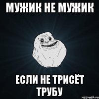 Мужик не мужик Если не трисёт трубу