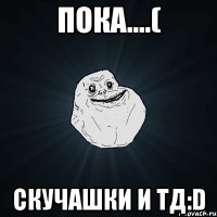 Пока....( Скучашки и тд:D