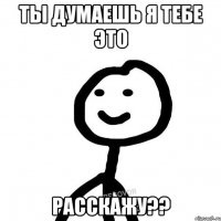 Ты думаешь я тебе это расскажу??