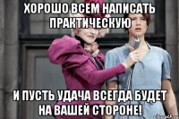 Хорошо всем написать практическую И пусть удача всегда будет на вашей стороне!