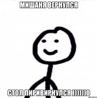 МИШАНЯ ВЕРНУЛСЯ СТОЛ ПИРИВИРНУЛСЯ ))))))0