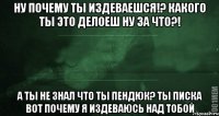 ну почему ты издеваешся!? какого ты это делоеш ну за что?! а ты не знал что ты пендюк? ты писка вот почему я издеваюсь над тобой