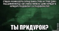 стишок ученика:верху солнце внизу трава на траве дом а под домом мопед! хей! училка пиписка! дома коридор в коридоре раздевалка а за раздевалко пол ты придурок?