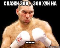 Скажи 300 . -300 Хуй на ---