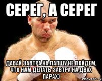 Серег, а Серег давай завтра на Лапшу не пойдем, что нам делать завтра на двух парах)