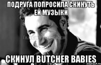 Подруга попросила скинуть ей музыки Скинул Butcher Babies