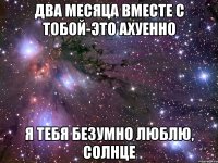 ДВА МЕСЯЦА ВМЕСТЕ С ТОБОЙ-ЭТО АХУЕННО Я ТЕБЯ БЕЗУМНО ЛЮБЛЮ, СОЛНЦЕ