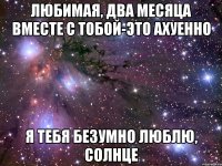 ЛЮБИМАЯ, ДВА МЕСЯЦА ВМЕСТЕ С ТОБОЙ-ЭТО АХУЕННО Я ТЕБЯ БЕЗУМНО ЛЮБЛЮ, СОЛНЦЕ