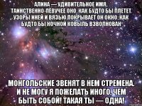 Алина — удивительное имя, Таинственно-певучее оно. Как будто бы плетет узоры иней И вязью покрывает он окно. Как будто бы ночной ковыль взволнован Монгольские звенят в нем стремена. И не могу я пожелать иного, Чем быть собой! Такая ты — одна!