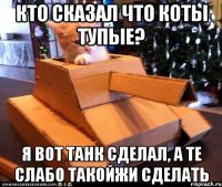 КТО СКАЗАЛ ЧТО КОТЫ ТУПЫЕ? Я ВОТ ТАНК СДЕЛАЛ, А ТЕ СЛАБО ТАКОЙЖИ СДЕЛАТЬ