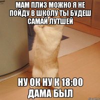 мам плиз можно я не пойду в школу ты будеш самай лутшей ну ок ну к 18:00 дама был