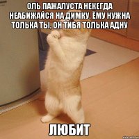 Оль пажалуста некегда неабижайся на димку. Ёму нужна толька ты, он тибя толька адну ЛЮБИТ