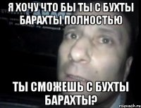 я хочу что бы ты с бухты барахты полностью ты сможешь с бухты барахты?