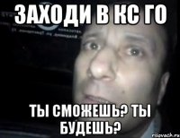 заходи в КС ГО ты сможешь? ты будешь?